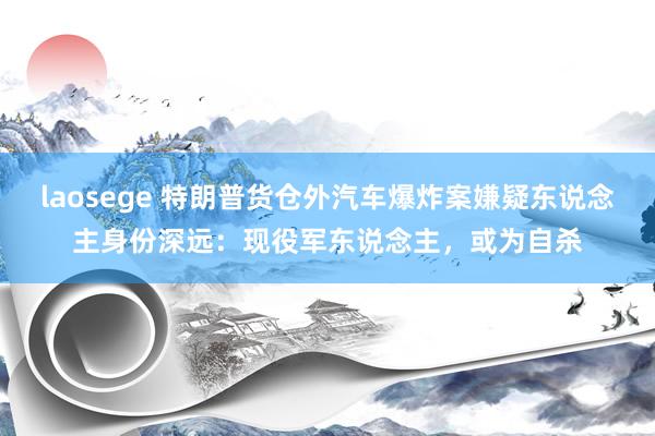 laosege 特朗普货仓外汽车爆炸案嫌疑东说念主身份深远：现役军东说念主，或为自杀