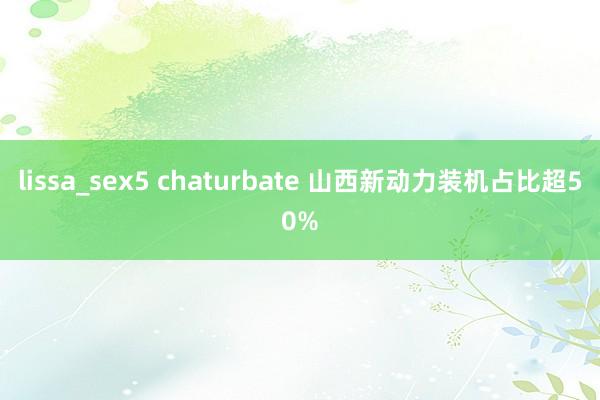 lissa_sex5 chaturbate 山西新动力装机占比超50%