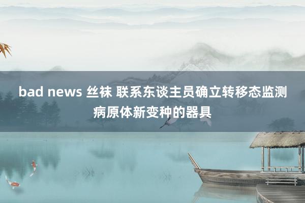 bad news 丝袜 联系东谈主员确立转移态监测病原体新变种的器具