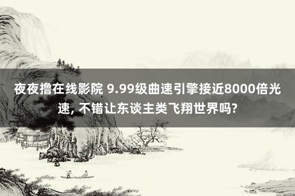 夜夜撸在线影院 9.99级曲速引擎接近8000倍光速， 不错让东谈主类飞翔世界吗?