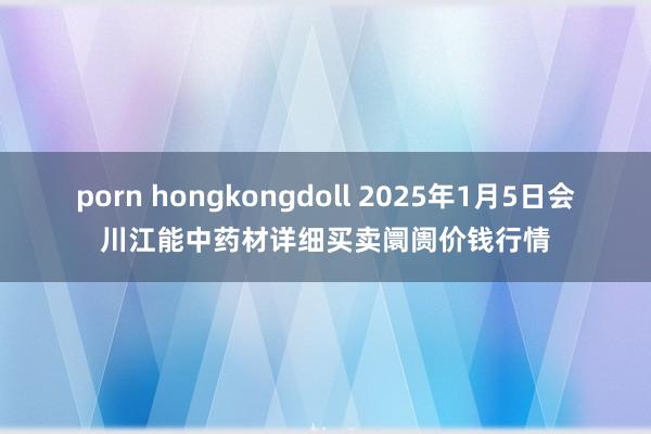 porn hongkongdoll 2025年1月5日会川江能中药材详细买卖阛阓价钱行情