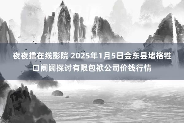 夜夜撸在线影院 2025年1月5日会东县堵格牲口阛阓探讨有限包袱公司价钱行情