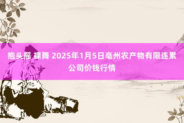 抱头摇 裸舞 2025年1月5日亳州农产物有限连累公司价钱行情