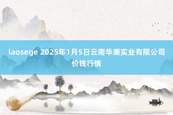 laosege 2025年1月5日云南华潮实业有限公司价钱行情