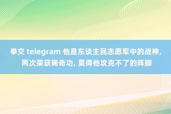 拳交 telegram 他是东谈主民志愿军中的战神, 两次荣获稀奇功, 莫得他攻克不了的阵脚