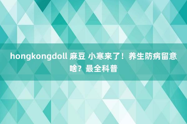 hongkongdoll 麻豆 小寒来了！养生防病留意啥？最全科普