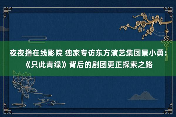 夜夜撸在线影院 独家专访东方演艺集团景小勇：《只此青绿》背后的剧团更正探索之路