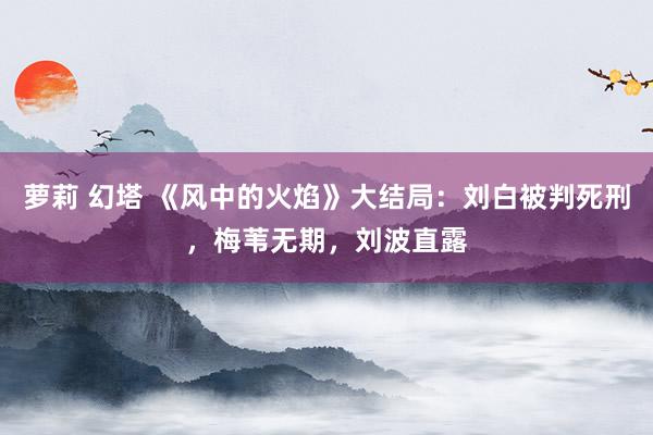 萝莉 幻塔 《风中的火焰》大结局：刘白被判死刑，梅苇无期，刘波直露