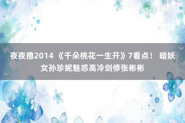 夜夜撸2014 《千朵桃花一生开》7看点！ 暗妖女孙珍妮魅惑高冷剑修张彬彬