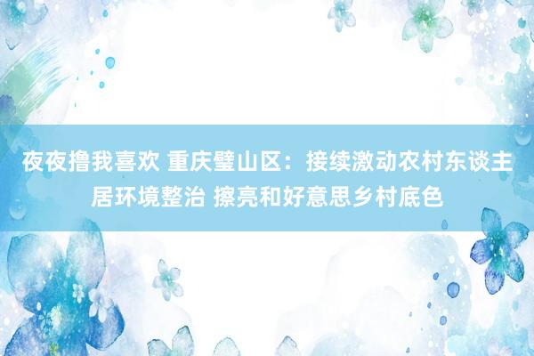 夜夜撸我喜欢 重庆璧山区：接续激动农村东谈主居环境整治 擦亮和好意思乡村底色