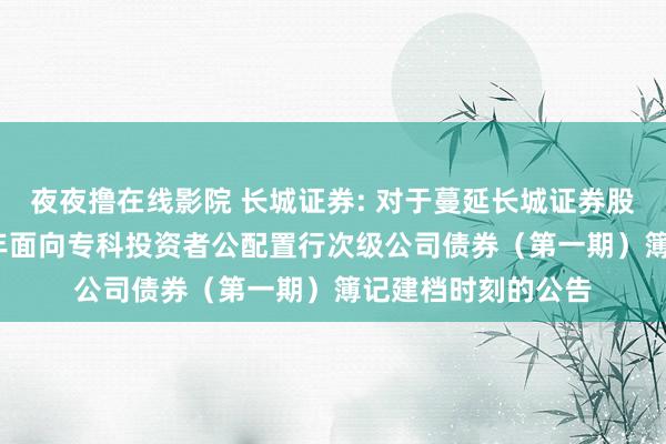 夜夜撸在线影院 长城证券: 对于蔓延长城证券股份有限公司2025年面向专科投资者公配置行次级公司债券（第一期）簿记建档时刻的公告