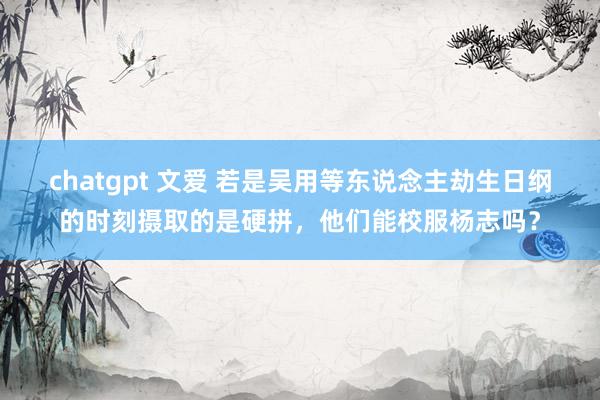 chatgpt 文爱 若是吴用等东说念主劫生日纲的时刻摄取的是硬拼，他们能校服杨志吗？