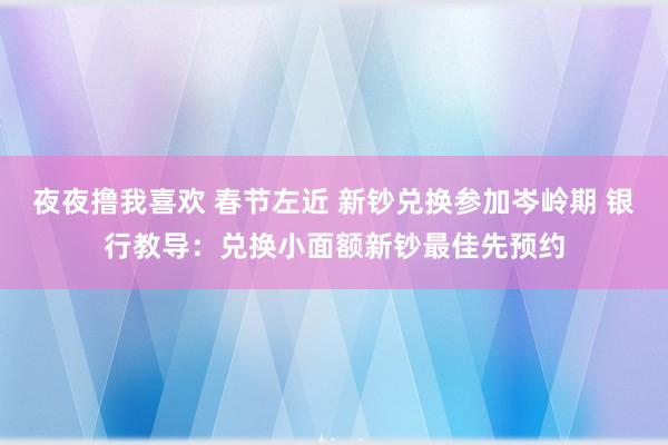 夜夜撸我喜欢 春节左近 新钞兑换参加岑岭期 银行教导：兑换小面额新钞最佳先预约