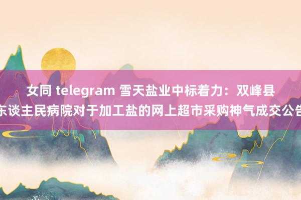 女同 telegram 雪天盐业中标着力：双峰县东谈主民病院对于加工盐的网上超市采购神气成交公告