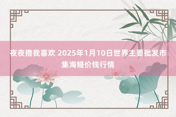 夜夜撸我喜欢 2025年1月10日世界主要批发市集海鳗价钱行情