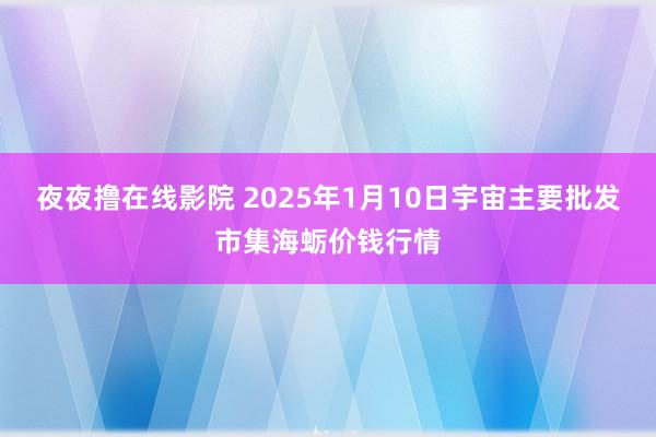 夜夜撸在线影院 2025年1月10日宇宙主要批发市集海蛎价钱行情