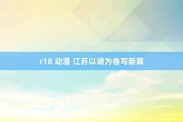 r18 动漫 江苏以湖为卷写新篇