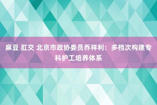 麻豆 肛交 北京市政协委员乔祥利：多档次构建专科护工培养体系